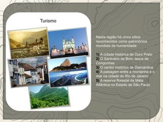 Turismo 
Nesta região há cinco sítios 
reconhecidos como patrimônios 
mundiais da humanidade: 
1) A cidade histórica de Ouro Preto 
2) O Santuário de Bom Jesus de 
Congonhas 
3) O centro histórico de Diamantina 
4) A paisagem entre a montanha e o 
mar na cidade do Rio de Janeiro 
5) A reserva florestal da Mata 
Atlântica no Estado de São Paulo 
 