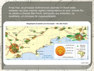 Ainda hoje, as principais multinacionais atuantes no Brasil estão 
sediadas nas duas maiores regiões metropolitanas do país: Grande Rio 
de Janeiro e Grande São Paulo, metrópoles que enfrentam, na 
atualidade, um processo de megalopolização. 
 