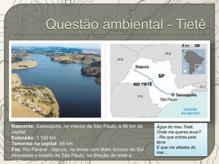 Nascente: Salesópolis, no interior de São Paulo, a 96 km da 
capital 
Extensão: 1.100 km 
Tamanho na capital: 65 km 
Foz: Rio Paraná - Itapura, na divisa com Mato Grosso do Sul 
Atravessa o estado de São Paulo, na direção de leste a 
oeste. 
Água do meu Tietê, 
Onde me queres levar? 
- Rio que entras pela 
terra 
E que me afastas do 
mar… 
 