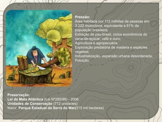 Pressão: 
Área habitada por 112 milhões de pessoas em 
3.222 municípios, equivalente a 61% da 
população brasileira; 
Extração de pau-brasil, ciclos econômicos de 
cana-de-açúcar, café e ouro; 
Agricultura e agropecuária; 
Exploração predatória de madeira e espécies 
vegetais; 
Industrialização, expansão urbana desordenada; 
Poluição. 
Preservação: 
Lei da Mata Atlântica (Lei Nº285/99) - 2006 
Unidades de Conservação (712 unidades) 
Maior: Parque Estadual da Serra do Mar(315 mil hectares) 
 