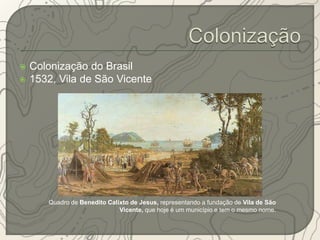  Colonização do Brasil 
 1532, Vila de São Vicente 
Quadro de Benedito Calixto de Jesus, representando a fundação de Vila de São 
Vicente, que hoje é um município e tem o mesmo nome. 
 
