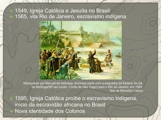  1549, Igreja Católica e Jesuíta no Brasil 
 1565, vila Rio de Janeiro, escravismo indígena 
Abençoado por Manuel de Nóbrega, Anchieta parte com a esquadra de Estácio de Sá, 
de Bertioga/SP (ao fundo, o forte de São Tiago) para o Rio de Janeiro, em 1565 
 1595, Igreja Católica proíbe o escravismo indígena, 
início da escravidão africana no Brasil 
 Nova identidade dos Colonos 
Tela de Benedito Calixto 
 