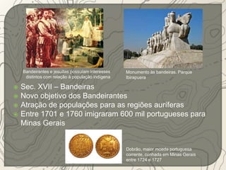 Bandeirantes e jesuítas possuíam interesses 
distintos com relação à população indígena 
 Sec. XVII – Bandeiras 
 Novo objetivo dos Bandeirantes 
 Atração de populações para as regiões auríferas 
 Entre 1701 e 1760 imigraram 600 mil portugueses para 
Minas Gerais 
Monumento às bandeiras, Parque 
Ibirapuera 
Dobrão, maior moeda portuguesa 
corrente, cunhada em Minas Gerais 
entre 1724 e 1727 
 