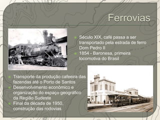  Século XIX, café passa a ser 
transportado pela estrada de ferro 
Dom Pedro II 
 1854 - Baronesa, primeira 
locomotiva do Brasil 
 Transporte da produção cafeeira das 
fazendas até o Porto de Santos 
 Desenvolvimento econômico e 
organização do espaço geográfico 
da Região Sudeste 
 Final da década de 1950, 
construção das rodovias 
 