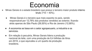 Economia
● Minas Gerais é o estado brasileiro que possui o terceiro maior produto interno
bruto (PIB = 40%).
● Minas Gerais é o terceiro que mais exporta no país, sendo
responsável por 12,78% dos produtos vendidos ao exterior, ficando
atrás apenas de São Paulo (26,55%) e Rio de Janeiro (12,88%).
● A economia se basa em o setor agropecuario, a industria e os
servicios.
● Em relação à pecuária, Minas Gerais lidera a produção
nacional de leite, com uma produção de 8,4 bilhões de litros
em 2010, o que equivaleu a um quarto da produção
brasileira.
 