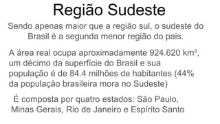 A área real ocupa aproximadamente 924.620 km²,
um décimo da superfície do Brasil e sua
população é de 84.4 milhões de habitantes (44%
da população brasileira mora no Sudeste)
Região Sudeste
Sendo apenas maior que a região sul, o sudeste do
Brasil é a segunda menor região do pais.
É composta por quatro estados: São Paulo,
Minas Gerais, Rio de Janeiro e Espírito Santo
 