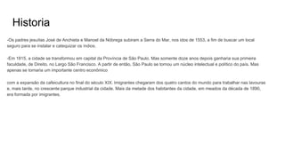 Historia
-Os padres jesuítas José de Anchieta e Manoel da Nóbrega subiram a Serra do Mar, nos idos de 1553, a fim de buscar um local
seguro para se instalar e catequizar os índios.
-Em 1815, a cidade se transformou em capital da Província de São Paulo. Mas somente doze anos depois ganharia sua primeira
faculdade, de Direito, no Largo São Francisco. A partir de então, São Paulo se tornou um núcleo intelectual e político do país. Mas
apenas se tornaria um importante centro econômico
com a expansão da cafeicultura no final do século XIX. Imigrantes chegaram dos quatro cantos do mundo para trabalhar nas lavouras
e, mais tarde, no crescente parque industrial da cidade. Mais da metade dos habitantes da cidade, em meados da década de 1890,
era formada por imigrantes.
 