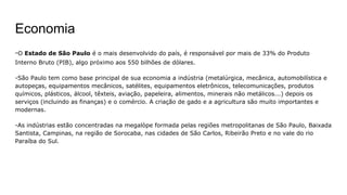 -O Estado de São Paulo é o mais desenvolvido do país, é responsável por mais de 33% do Produto
Interno Bruto (PIB), algo próximo aos 550 bilhões de dólares.
-São Paulo tem como base principal de sua economia a indústria (metalúrgica, mecânica, automobilística e
autopeças, equipamentos mecânicos, satélites, equipamentos eletrônicos, telecomunicações, produtos
químicos, plásticos, álcool, têxteis, aviação, papeleira, alimentos, minerais não metálicos...) depois os
serviços (incluindo as finanças) e o comércio. A criação de gado e a agricultura são muito importantes e
modernas.
-As indústrias estão concentradas na megalòpe formada pelas regiões metropolitanas de São Paulo, Baixada
Santista, Campinas, na região de Sorocaba, nas cidades de São Carlos, Ribeirão Preto e no vale do rio
Paraíba do Sul.
Economia
 