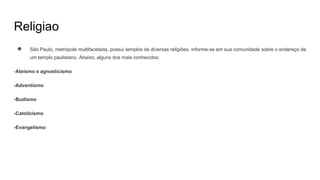 Religiao
● São Paulo, metrópole multifacetada, possui templos de diversas religiões. Informe-se em sua comunidade sobre o endereço de
um templo paulistano. Abaixo, alguns dos mais conhecidos:
-Ateísmo e agnosticismo
-Adventismo
-Budismo
-Catolicismo
-Evangelismo
 