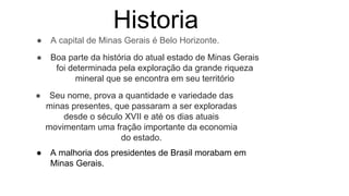 Historia
● A capital de Minas Gerais é Belo Horizonte.
● Boa parte da história do atual estado de Minas Gerais
foi determinada pela exploração da grande riqueza
mineral que se encontra em seu território
● Seu nome, prova a quantidade e variedade das
minas presentes, que passaram a ser exploradas
desde o século XVII e até os dias atuais
movimentam uma fração importante da economia
do estado.
● A malhoria dos presidentes de Brasil morabam em
Minas Gerais.
 