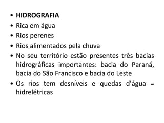 • HIDROGRAFIA
• Rica em água
• Rios perenes
• Rios alimentados pela chuva
• No seu território estão presentes três bacias
hidrográficas importantes: bacia do Paraná,
bacia do São Francisco e bacia do Leste
• Os rios tem desníveis e quedas d’água =
hidrelétricas
 
