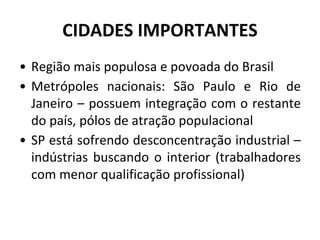 CIDADES IMPORTANTES
• Região mais populosa e povoada do Brasil
• Metrópoles nacionais: São Paulo e Rio de
Janeiro – possuem integração com o restante
do país, pólos de atração populacional
• SP está sofrendo desconcentração industrial –
indústrias buscando o interior (trabalhadores
com menor qualificação profissional)
 