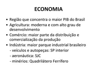 ECONOMIA
• Região que concentra o maior PIB do Brasil
• Agricultura: moderna e com alto grau de
desenvolvimento
• Comércio: maior parte da distribuição e
comercialização da produção
• Indústria: maior parque industrial brasileiro
- veículos e autopeças: SP interior
- aeronáutica: SJC
- minérios: Quadrilátero Ferrífero
 