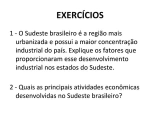 EXERCÍCIOS
1 - O Sudeste brasileiro é a região mais
urbanizada e possui a maior concentração
industrial do país. Explique os fatores que
proporcionaram esse desenvolvimento
industrial nos estados do Sudeste.
2 - Quais as principais atividades econômicas
desenvolvidas no Sudeste brasileiro?
 