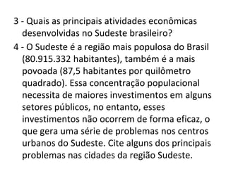 3 - Quais as principais atividades econômicas
desenvolvidas no Sudeste brasileiro?
4 - O Sudeste é a região mais populosa do Brasil
(80.915.332 habitantes), também é a mais
povoada (87,5 habitantes por quilômetro
quadrado). Essa concentração populacional
necessita de maiores investimentos em alguns
setores públicos, no entanto, esses
investimentos não ocorrem de forma eficaz, o
que gera uma série de problemas nos centros
urbanos do Sudeste. Cite alguns dos principais
problemas nas cidades da região Sudeste.
 