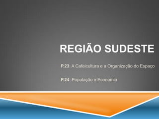 REGIÃO SUDESTE 
P.23: A Cafeicultura e a Organização do Espaço 
P.24: População e Economia  