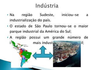 Na região Sudeste, iniciou-se a industrialização do país.  O estado de São Paulo tornou-se o maior parque industrial da América do Sul; A região possui um grande número de industria, é a mais industrializado do Brasil; 