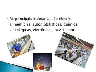 As principais indústrias são têxteis, alimentícias, automobilísticas, química, siderúrgicas, eletrônicos, navais e etc. 