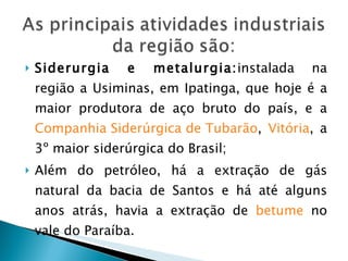 Siderurgia e metalurgia: instalada   na região a Usiminas, em Ipatinga, que hoje é a maior produtora de aço bruto do país, e a  Companhia Siderúrgica de Tubarão ,  Vitória , a 3º maior siderúrgica do Brasil; Além do petróleo, há a extração de gás natural da bacia de Santos e há até alguns anos atrás, havia a extração de  betume  no vale do Paraíba. 