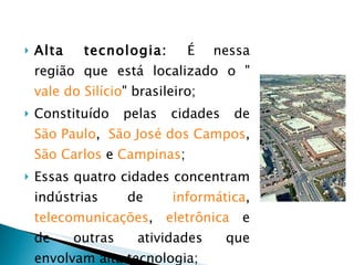 Alta tecnologia:  É nessa região que está localizado o " vale do Silício " brasileiro; Constituído pelas cidades de  São Paulo ,  São José dos Campos ,  São Carlos  e  Campinas ; Essas quatro cidades concentram indústrias de  informática ,  telecomunicações ,  eletrônica  e de outras atividades que envolvam alta tecnologia; 