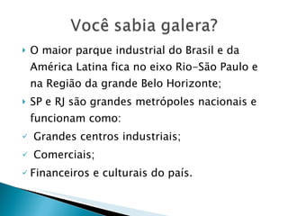 O maior parque industrial do Brasil e da América Latina fica no eixo Rio-São Paulo e na Região da grande Belo Horizonte; SP e RJ são grandes metrópoles nacionais e funcionam como: Grandes centros industriais; Comerciais; Financeiros e culturais do país. 
