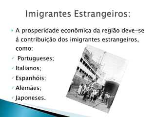 A prosperidade econômica da região deve-se á contribuição dos imigrantes estrangeiros, como: Portugueses; Italianos; Espanhóis; Alemães; Japoneses.  