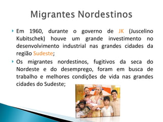 Em 1960, durante o governo de  JK  (Juscelino Kubitschek) houve um grande investimento no desenvolvimento industrial nas grandes cidades da região  Sudeste ; Os migrantes nordestinos, fugitivos da seca do Nordeste e do desemprego, foram em busca de trabalho e melhores condições de vida nas grandes cidades do Sudeste; 