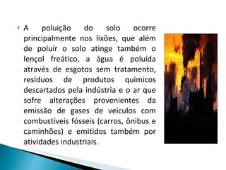 A poluição do solo ocorre principalmente nos lixões, que além de poluir o solo atinge também o lençol freático, a água é poluída através de esgotos sem tratamento, resíduos de produtos químicos descartados pela indústria e o ar que sofre alterações provenientes da emissão de gases de veículos com combustíveis fósseis (carros, ônibus e caminhões) e emitidos também por atividades industriais.  