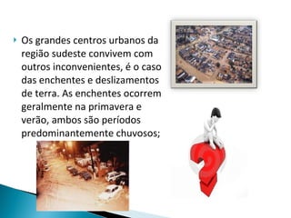 Os grandes centros urbanos da região sudeste convivem com outros inconvenientes, é o caso das enchentes e deslizamentos de terra. As enchentes ocorrem geralmente na primavera e verão, ambos são períodos predominantemente chuvosos; 