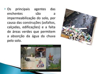 Os principais agentes das enchentes são a impermeabilização do solo, por causa das construções (asfaltos, calçadas, edificações) e a falta de áreas verdes que permitem a absorção da água da chuva pelo solo.  