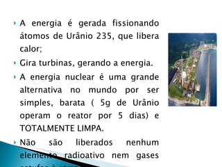 A energia é gerada fissionando átomos de Urânio 235, que libera calor; Gira turbinas, gerando a energia.  A energia nuclear é uma grande alternativa no mundo por ser simples, barata ( 5g de Urânio operam o reator por 5 dias) e TOTALMENTE LIMPA.  Não são liberados nenhum elemento radioativo nem gases estufas à atmosfera 