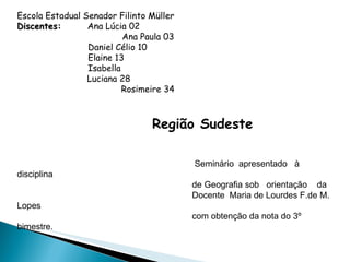 Escola Estadual Senador Filinto Müller Discentes:   Ana Lúcia 02 Ana Paula 03 Daniel Célio 10 Elaine 13 Isabella Luciana 28   Rosimeire 34   Região Sudeste       Seminário  apresentado  à  disciplina   de Geografia sob  orientação  da   Docente  Maria de Lourdes F.de M. Lopes   com obtenção da nota do 3º bimestre. Fátima do Sul – MS   Terceirão -  2011   