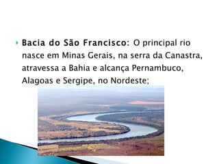 Bacia do São Francisco:  O principal rio nasce em Minas Gerais, na serra da Canastra, atravessa a Bahia e alcança Pernambuco, Alagoas e Sergipe, no Nordeste; 