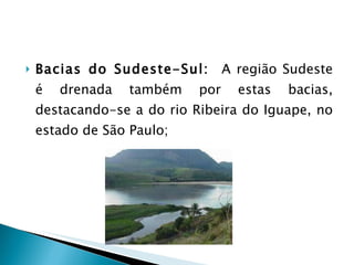 Bacias do Sudeste-Sul:  A região Sudeste é drenada também por estas bacias, destacando-se a do rio Ribeira do Iguape, no estado de São Paulo; 