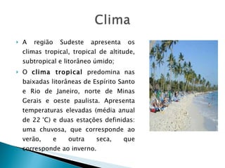 A região Sudeste apresenta os climas tropical, tropical de altitude, subtropical e litorâneo úmido; O  clima tropical  predomina nas baixadas litorâneas de Espírito Santo e Rio de Janeiro, norte de Minas Gerais e oeste paulista. Apresenta temperaturas elevadas (média anual de 22 °C) e duas estações definidas: uma chuvosa, que corresponde ao verão, e outra seca, que corresponde ao inverno. 