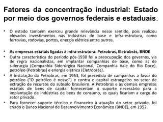 Fatores da concentração industrial: Estado
por meio dos governos federais e estaduais.
•   O estado também exerceu grande relevância nesse sentido, pois realizou
    elevados investimentos nas indústrias de base e infra-estrutura, como
    ferrovias, rodovias, portos, energia elétrica entre outros.

•   As empresas estatais ligadas à infra-estrutura: Petrobras, Eletrobrás, BNDE
•   Outra característica do período pós-1930 foi a preocupação dos governos, via
    de regra nacionalistas, em implantar companhias de base, como as de
    siderurgia (Companhia Siderúrgica Nacional, Companhia Vale do Rio Doce),
    petróleo (Petrobras) e energia elétrica (Eletrobrás).
•   A instalação da Petrobras, em 1953, foi precedida de campanhas a favor do
    petróleo ("O petróleo é nosso") e contra o capital estrangeiro no setor de
    extração de recursos do subsolo brasileiro. A Petrobras e as demais empresas
    estatais de bens de capital forneceriam o suporte necessário para a
    implantação de indústrias de bens de consumo, as quais ficariam a cargo do
    setor privado.
•   Para fornecer suporte técnico e financeiro à atuação do setor privado, foi
    criado o Banco Nacional de Desenvolvimento Econômico (BNDE), em 1952.
 