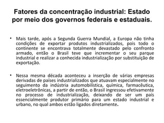 Fatores da concentração industrial: Estado
 por meio dos governos federais e estaduais.

• Mais tarde, após a Segunda Guerra Mundial, a Europa não tinha
  condições de exportar produtos industrializados, pois todo o
  continente se encontrava totalmente devastado pelo confronto
  armado, então o Brasil teve que incrementar o seu parque
  industrial e realizar a conhecida industrialização por substituição de
  exportação.

• Nessa mesma década aconteceu a inserção de várias empresas
  derivadas de países industrializados que atuavam especialmente no
  seguimento da indústria automobilística, química, farmacêutica,
  eletroeletrônicas, a partir de então, o Brasil ingressou efetivamente
  no processo de industrialização, deixando de ser um país
  essencialmente produtor primário para um estado industrial e
  urbano, no qual ambos estão ligados diretamente.
 