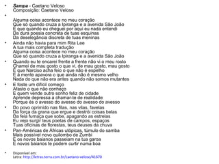 •   Sampa - Caetano Veloso
    Composição: Caetano Veloso
•
    Alguma coisa acontece no meu coração
    Que só quando cruza a Ipiranga e a avenida São João
    É que quando eu cheguei por aqui eu nada entendi
    Da dura poesia concreta de tuas esquinas
    Da deselegância discreta de tuas meninas
•   Ainda não havia para mim Rita Lee
    A tua mais completa tradução
    Alguma coisa acontece no meu coração
    Que só quando cruza a Ipiranga e a avenida São João
•   Quando eu te encarei frente a frente não vi o meu rosto
    Chamei de mau gosto o que vi, de mau gosto, mau gosto
    É que Narciso acha feio o que não é espelho
    E à mente apavora o que ainda não é mesmo velho
    Nada do que não era antes quando não somos mutantes
•   E foste um difícil começo
    Afasto o que não conheço
    E quem vende outro sonho feliz de cidade
    Aprende depressa a chamar-te de realidade
    Porque és o avesso do avesso do avesso do avesso
•   Do povo oprimido nas filas, nas vilas, favelas
    Da força da grana que ergue e destrói coisas belas
    Da feia fumaça que sobe, apagando as estrelas
    Eu vejo surgir teus poetas de campos, espaços
    Tuas oficinas de florestas, teus deuses da chuva
•   Pan-Américas de Áfricas utópicas, túmulo do samba
    Mais possível novo quilombo de Zumbi
    E os novos baianos passeiam na tua garoa
    E novos baianos te podem curtir numa boa
•   Disponível em:
    Letra: http://letras.terra.com.br/caetano-veloso/41670
 
