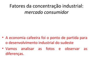 Fatores da concentração industrial:
           mercado consumidor



• A economia cafeeira foi o ponto de partida para
  o desenvolvimento industrial do sudeste
• Vamos analisar as fotos e observar as
  diferenças.
 