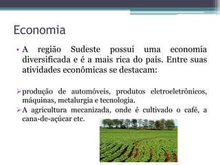 Economia
• A região Sudeste possui uma economia
diversificada e é a mais rica do país. Entre suas
atividades econômicas se destacam:
produção de automóveis, produtos eletroeletrônicos,
máquinas, metalurgia e tecnologia.
A agricultura mecanizada, onde é cultivado o café, a
cana-de-açúcar etc.
 