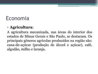 Economia
• Agricultura:
A agricultura mecanizada, nas áreas do interior dos
estados de Minas Gerais e São Paulo, se destacam. Os
principais gêneros agrícolas produzidos na região são:
cana-de-açúcar (produção de álcool e açúcar), café,
algodão, milho e laranja.
 