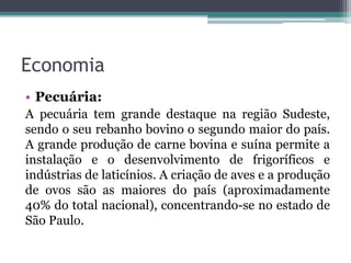 Economia
• Pecuária:
A pecuária tem grande destaque na região Sudeste,
sendo o seu rebanho bovino o segundo maior do país.
A grande produção de carne bovina e suína permite a
instalação e o desenvolvimento de frigoríficos e
indústrias de laticínios. A criação de aves e a produção
de ovos são as maiores do país (aproximadamente
40% do total nacional), concentrando-se no estado de
São Paulo.
 