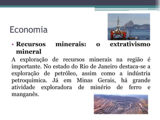 Economia
• Recursos minerais: o extrativismo
mineral
A exploração de recursos minerais na região é
importante. No estado do Rio de Janeiro destaca-se a
exploração de petróleo, assim como a indústria
petroquímica. Já em Minas Gerais, há grande
atividade exploradora de minério de ferro e
manganês.
 