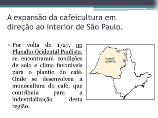 A expansão da cafeicultura em
direção ao interior de São Paulo.
• Por volta de 1727, no
Planalto Ocidental Paulista,
se encontraram condições
de solo e clima favoráveis
para o plantio do café.
Onde se desenvolveu a
monocultura do café, que
contribuiu para a
industrialização desta
região.
 