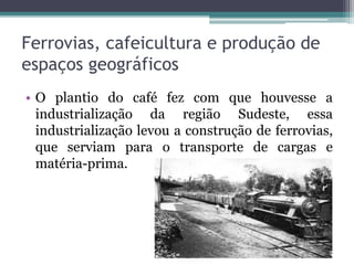 Ferrovias, cafeicultura e produção de
espaços geográficos
• O plantio do café fez com que houvesse a
industrialização da região Sudeste, essa
industrialização levou a construção de ferrovias,
que serviam para o transporte de cargas e
matéria-prima.
 