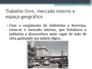 Trabalho livre, mercado interno e
espaço geográfico
• Com o surgimento de indústrias e ferrovias,
criou-se o mercado interno, que fortaleceu a
indústria e desenvolveu mais vagas de mão de
obra ganhando um salário digno.
 