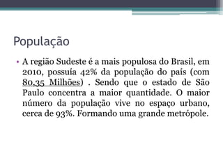 População
• A região Sudeste é a mais populosa do Brasil, em
2010, possuía 42% da população do país (com
80,35 Milhões) . Sendo que o estado de São
Paulo concentra a maior quantidade. O maior
número da população vive no espaço urbano,
cerca de 93%. Formando uma grande metrópole.
 