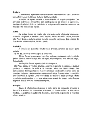 Cultura
       Ouro Preto foi a primeira cidade brasileira a ser declarada pela UNESCO
como Patrimônio Histórico e Cultural da Humanidade.
       A cultura da região Sudeste é, basicamente, de origem portuguesa. As
diversas colônias de imigrantes, com destaque para os italianos e japoneses,
também têm forte influência. A influência indígena e africana são marcadas na
música e na culinária da região.

Artes
       As festas típicas da região são marcadas pela influência holandesa,
como as congadas, a festa do Divino Espírito Santo, reisados, lundus, sambas
etc. Além disso, a cultura caipira é muito presente no interior dos estados de
São Paulo, Minas Gerais e Espírito Santo.

Culinária
       A culinária do Sudeste é muito rica e diversa, variando de estado para
estado.
 No Rio de Janeiro a comida típica é a feijoada.
        Minas Gerais tem uma das cozinhas mais expressivas do país, incluindo
pratos como o pão de queijo, tutu de feijão, feijão tropeiro, bolo de fubá, angu,
feijoada etc.
        No Espírito Santo, o prato típico é a moqueca.
 São Paulo possui o virado à paulista, a carne de panela, o afogado, o cuscuz
paulista, a mousse de café e o quentão, além das contribuições das
comunidades de imigrantes que mantiveram seus hábitos alimentares, como os
orientais, italianos, portugueses e norte-americanos. O prato mais consumido
em São Paulo é a pizza. Uma curiosidade é o beijinho, doce que hoje é feito
com leite condensado e coco, era sobremesa servida às moças pelas futuras
sogras e levava ovos na sua receita original.

Religião
       Devido à influência portuguesa, a maior parte da população professa a
fé católica, embora há crescentes aderentes do protestantismo e, em menor
medida, seguidores do judaísmo, budismo, islamismo, espiritismo e religiões
afro-brasileiras.
 
