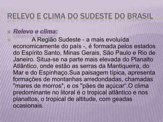 RELEVO E CLIMA DO SUDESTE DO BRASILRelevo e clima:           A Região Sudeste - a mais evoluída economicamente do país -, é formada pelos estados do Espírito Santo, Minas Gerais, São Paulo e Rio de Janeiro. Situa-se na parte mais elevada do Planalto Atlântico, onde estão as serras da Mantiqueira, do Mar e do Espinhaço.Sua paisagem típica, apresenta formações de montanhas arredondadas, chamadas &quot;mares de morros&quot;, e os &quot;pães de açúcar“.O clima predominante no litoral é o tropical atlântico e nos planaltos, o tropical de altitude, com geadas ocasionais.  