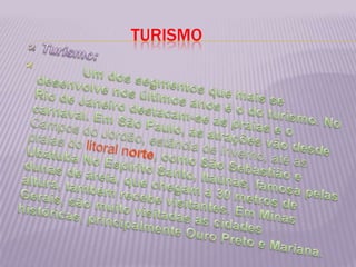 TURISMOTurismo:            Um dos segmentos que mais se desenvolve nos últimos anos é o do turismo. No Rio de Janeiro destacam-se as praias e o carnaval. Em São Paulo, as atrações vão desde Campos do Jordão, estância de inverno, até as praias do litoral norte, como São Sebastião e Ubatuba No Espírito Santo, Itaúnas, famosa pelas dunas de areia, que chegam a 30 metros de altura, também recebe visitantes. Em Minas Gerais, são muito visitadas as cidades históricas, principalmente Ouro Preto e Mariana.